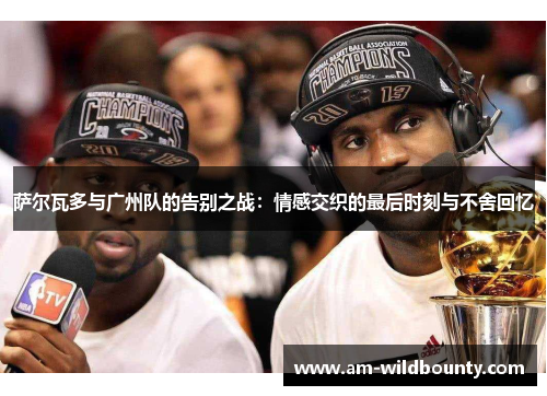 萨尔瓦多与广州队的告别之战：情感交织的最后时刻与不舍回忆