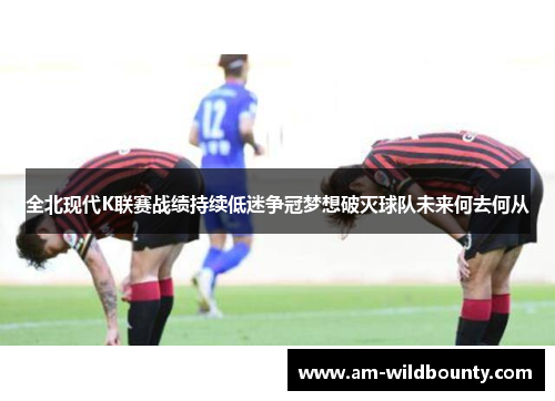 全北现代K联赛战绩持续低迷争冠梦想破灭球队未来何去何从 全北现代K联赛战绩持续低迷争冠梦想破灭球队未来何去何从