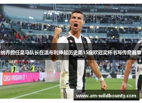 纳乔担任皇马队长在温布利捧起历史第15座欧冠奖杯书写传奇篇章