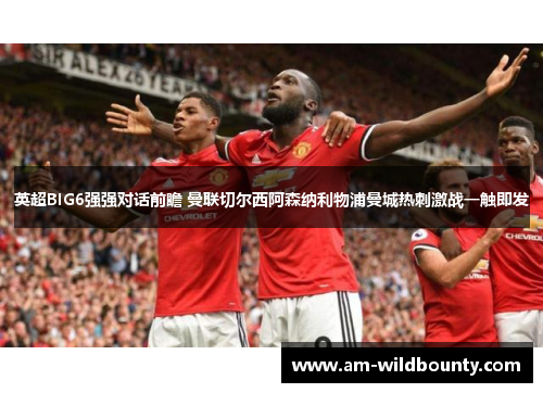 英超BIG6强强对话前瞻 曼联切尔西阿森纳利物浦曼城热刺激战一触即发 英超BIG6强强对话前瞻 曼联切尔西阿森纳利物浦曼城热刺激战一触即发