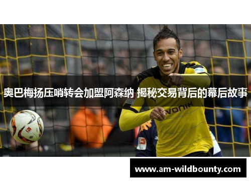 奥巴梅扬压哨转会加盟阿森纳 揭秘交易背后的幕后故事