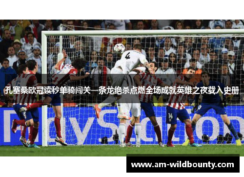 孔塞桑欧冠读秒单骑闯关一条龙绝杀点燃全场成就英雄之夜载入史册