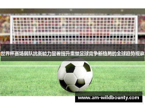 世界杯赛场弱队抗衡能力显著提升重塑足球竞争新格局的全球趋势观察